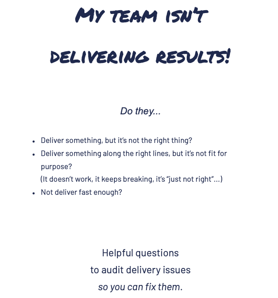 First page of PDF.  "My team isn't delivering results!  Do they... deliver something, but it's not the right thing?  deliver something along the right lines, but it's not fit for purpose?  (It doesn't work, it keeps breaking, it's 'just not right'...)  not deliver fast enough?  Helpful questions to audit delivery issues so you can fix them."  
